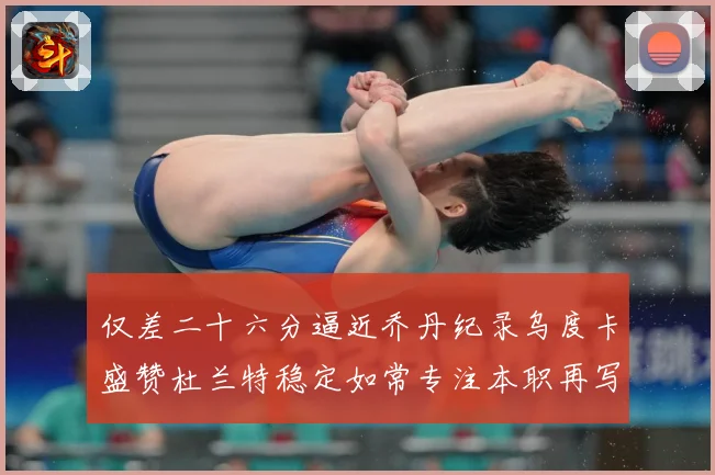 仅差二十六分逼近乔丹纪录乌度卡盛赞杜兰特稳定如常专注本职再写赛场复盘