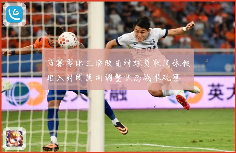 马赛零比三惨败南特球员取消休假进入封闭集训调整状态战术观察