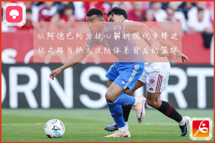 以阿德巴约为核心解析现代中锋进化之路与热火攻防体系背后的篮球智慧