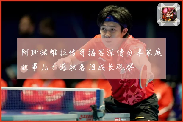 阿斯顿维拉传奇播客深情分享家庭故事儿子感动落泪成长观察
