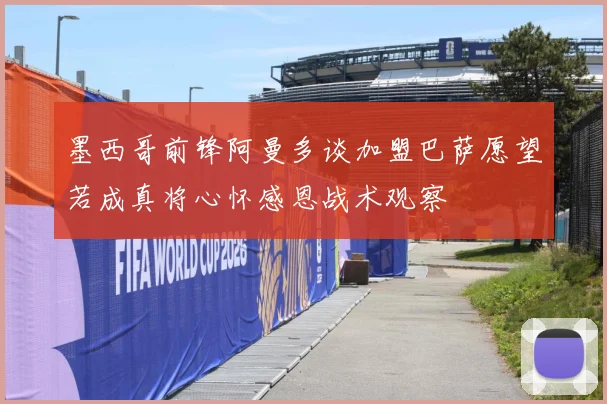 墨西哥前锋阿曼多谈加盟巴萨愿望若成真将心怀感恩战术观察
