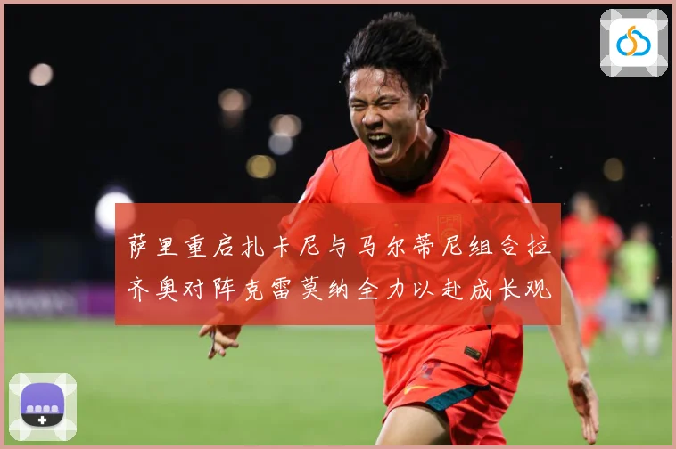萨里重启扎卡尼与马尔蒂尼组合拉齐奥对阵克雷莫纳全力以赴成长观察