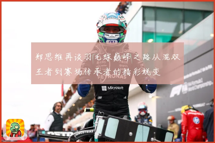 郑思维再谈羽毛球巅峰之路从混双王者到赛场传承者的精彩蜕变